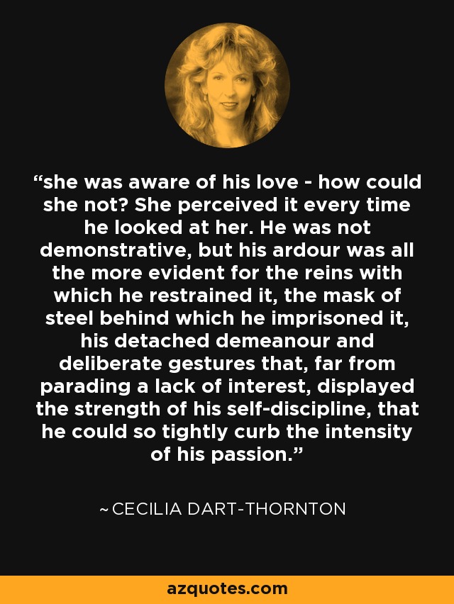 she was aware of his love - how could she not? She perceived it every time he looked at her. He was not demonstrative, but his ardour was all the more evident for the reins with which he restrained it, the mask of steel behind which he imprisoned it, his detached demeanour and deliberate gestures that, far from parading a lack of interest, displayed the strength of his self-discipline, that he could so tightly curb the intensity of his passion. - Cecilia Dart-Thornton