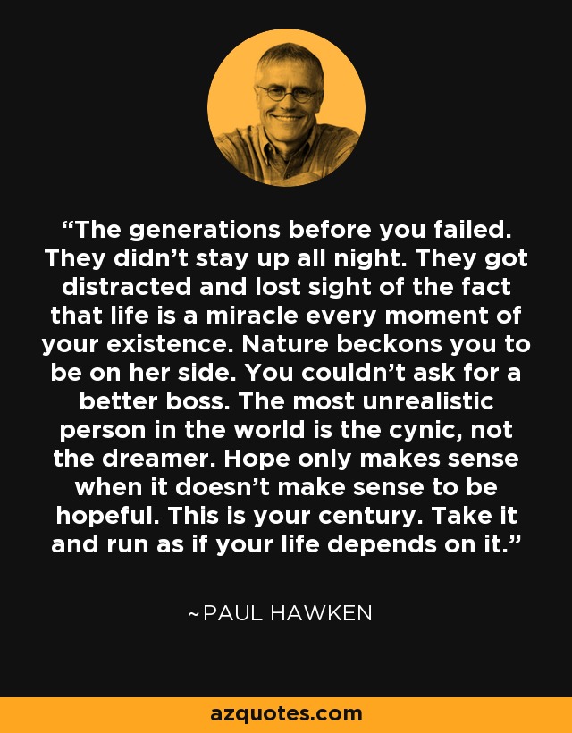 The generations before you failed. They didn’t stay up all night. They got distracted and lost sight of the fact that life is a miracle every moment of your existence. Nature beckons you to be on her side. You couldn’t ask for a better boss. The most unrealistic person in the world is the cynic, not the dreamer. Hope only makes sense when it doesn’t make sense to be hopeful. This is your century. Take it and run as if your life depends on it. - Paul Hawken