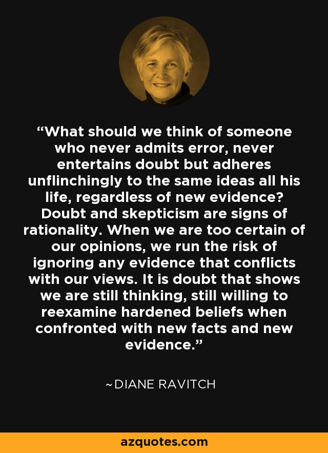 What should we think of someone who never admits error, never entertains doubt but adheres unflinchingly to the same ideas all his life, regardless of new evidence? Doubt and skepticism are signs of rationality. When we are too certain of our opinions, we run the risk of ignoring any evidence that conflicts with our views. It is doubt that shows we are still thinking, still willing to reexamine hardened beliefs when confronted with new facts and new evidence. - Diane Ravitch