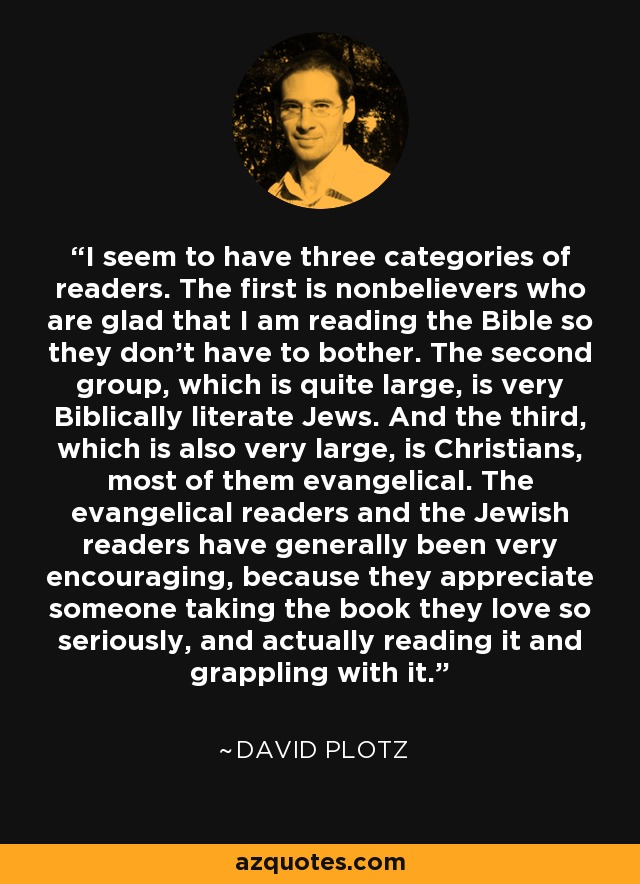 I seem to have three categories of readers. The first is nonbelievers who are glad that I am reading the Bible so they don't have to bother. The second group, which is quite large, is very Biblically literate Jews. And the third, which is also very large, is Christians, most of them evangelical. The evangelical readers and the Jewish readers have generally been very encouraging, because they appreciate someone taking the book they love so seriously, and actually reading it and grappling with it. - David Plotz