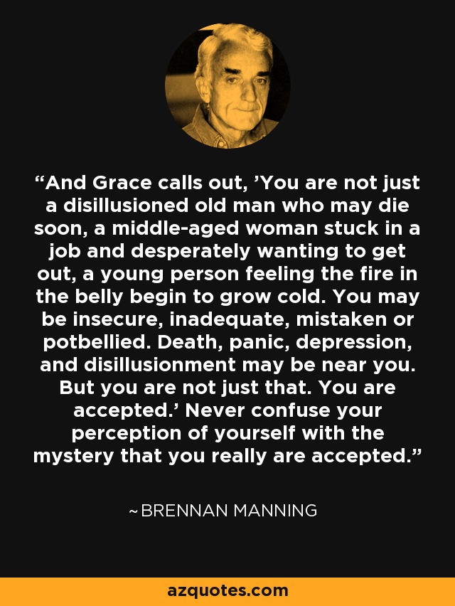 And Grace calls out, 'You are not just a disillusioned old man who may die soon, a middle-aged woman stuck in a job and desperately wanting to get out, a young person feeling the fire in the belly begin to grow cold. You may be insecure, inadequate, mistaken or potbellied. Death, panic, depression, and disillusionment may be near you. But you are not just that. You are accepted.' Never confuse your perception of yourself with the mystery that you really are accepted. - Brennan Manning