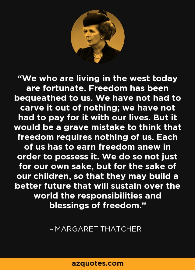 We who are living in the west today are fortunate. Freedom has been bequeathed to us. We have not had to carve it out of nothing; we have not had to pay for it with our lives. But it would be a grave mistake to think that freedom requires nothing of us. Each of us has to earn freedom anew in order to possess it. We do so not just for our own sake, but for the sake of our children, so that they may build a better future that will sustain over the world the responsibilities and blessings of freedom. - Margaret Thatcher