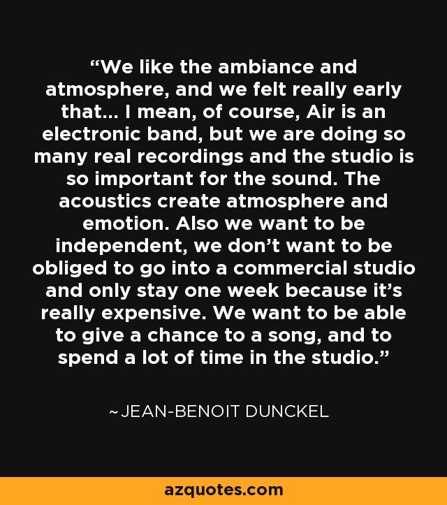 We like the ambiance and atmosphere, and we felt really early that... I mean, of course, Air is an electronic band, but we are doing so many real recordings and the studio is so important for the sound. The acoustics create atmosphere and emotion. Also we want to be independent, we don't want to be obliged to go into a commercial studio and only stay one week because it's really expensive. We want to be able to give a chance to a song, and to spend a lot of time in the studio. - Jean-Benoit Dunckel