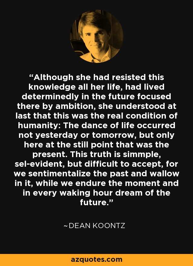 Although she had resisted this knowledge all her life, had lived determinedly in the future focused there by ambition, she understood at last that this was the real condition of humanity: The dance of life occurred not yesterday or tomorrow, but only here at the still point that was the present. This truth is simmple, sel-evident, but difficult to accept, for we sentimentalize the past and wallow in it, while we endure the moment and in every waking hour dream of the future. - Dean Koontz