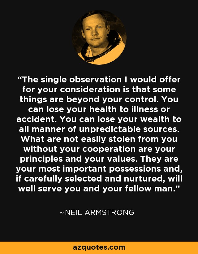 The single observation I would offer for your consideration is that some things are beyond your control. You can lose your health to illness or accident. You can lose your wealth to all manner of unpredictable sources. What are not easily stolen from you without your cooperation are your principles and your values. They are your most important possessions and, if carefully selected and nurtured, will well serve you and your fellow man. - Neil Armstrong