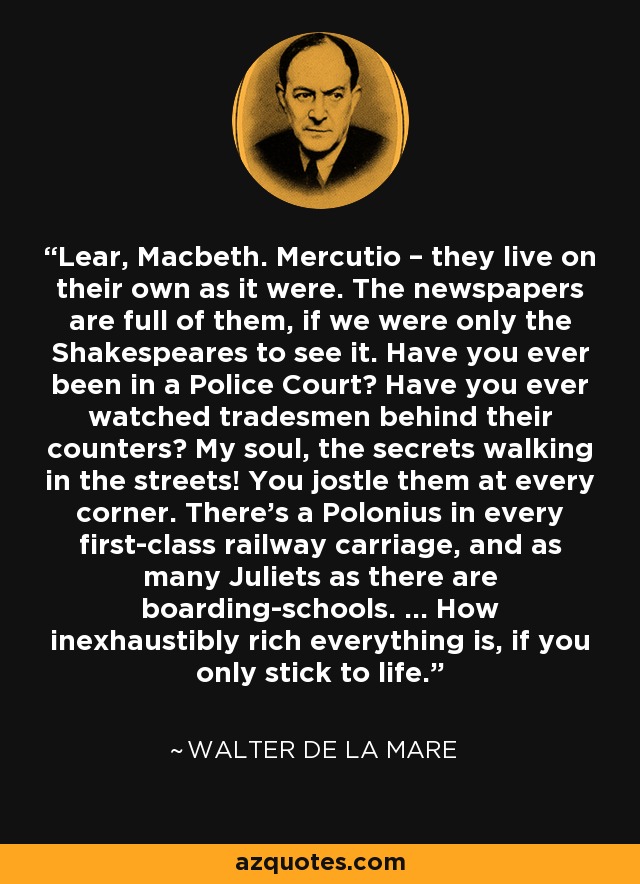 Lear, Macbeth. Mercutio – they live on their own as it were. The newspapers are full of them, if we were only the Shakespeares to see it. Have you ever been in a Police Court? Have you ever watched tradesmen behind their counters? My soul, the secrets walking in the streets! You jostle them at every corner. There's a Polonius in every first-class railway carriage, and as many Juliets as there are boarding-schools. ... How inexhaustibly rich everything is, if you only stick to life. - Walter de La Mare