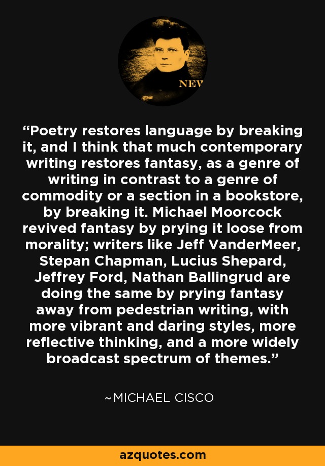 Poetry restores language by breaking it, and I think that much contemporary writing restores fantasy, as a genre of writing in contrast to a genre of commodity or a section in a bookstore, by breaking it. Michael Moorcock revived fantasy by prying it loose from morality; writers like Jeff VanderMeer, Stepan Chapman, Lucius Shepard, Jeffrey Ford, Nathan Ballingrud are doing the same by prying fantasy away from pedestrian writing, with more vibrant and daring styles, more reflective thinking, and a more widely broadcast spectrum of themes. - Michael Cisco