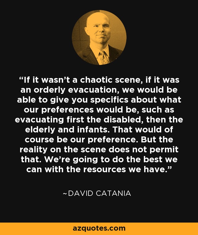 If it wasn't a chaotic scene, if it was an orderly evacuation, we would be able to give you specifics about what our preferences would be, such as evacuating first the disabled, then the elderly and infants. That would of course be our preference. But the reality on the scene does not permit that. We're going to do the best we can with the resources we have. - David Catania