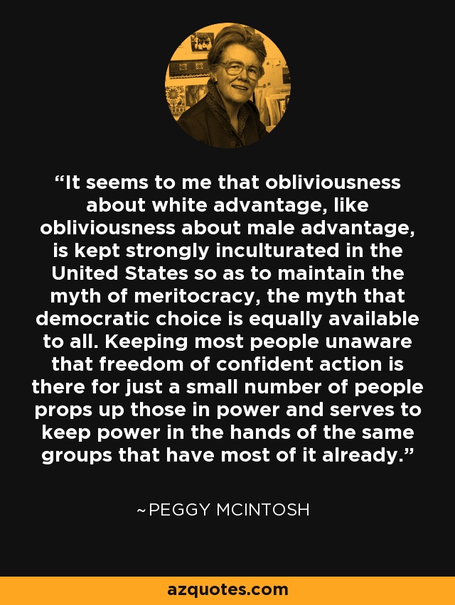 It seems to me that obliviousness about white advantage, like obliviousness about male advantage, is kept strongly inculturated in the United States so as to maintain the myth of meritocracy, the myth that democratic choice is equally available to all. Keeping most people unaware that freedom of confident action is there for just a small number of people props up those in power and serves to keep power in the hands of the same groups that have most of it already. - Peggy McIntosh