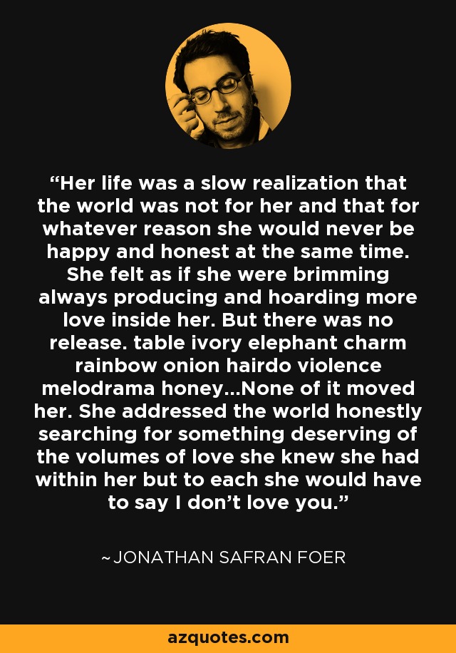 Her life was a slow realization that the world was not for her and that for whatever reason she would never be happy and honest at the same time. She felt as if she were brimming always producing and hoarding more love inside her. But there was no release. table ivory elephant charm rainbow onion hairdo violence melodrama honey...None of it moved her. She addressed the world honestly searching for something deserving of the volumes of love she knew she had within her but to each she would have to say I don't love you. - Jonathan Safran Foer