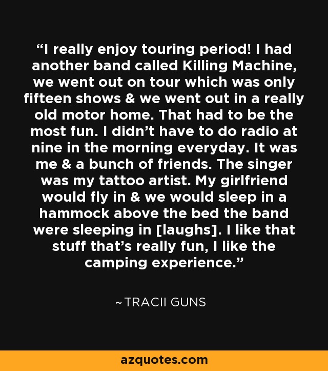 I really enjoy touring period! I had another band called Killing Machine, we went out on tour which was only fifteen shows & we went out in a really old motor home. That had to be the most fun. I didn't have to do radio at nine in the morning everyday. It was me & a bunch of friends. The singer was my tattoo artist. My girlfriend would fly in & we would sleep in a hammock above the bed the band were sleeping in [laughs]. I like that stuff that's really fun, I like the camping experience. - Tracii Guns