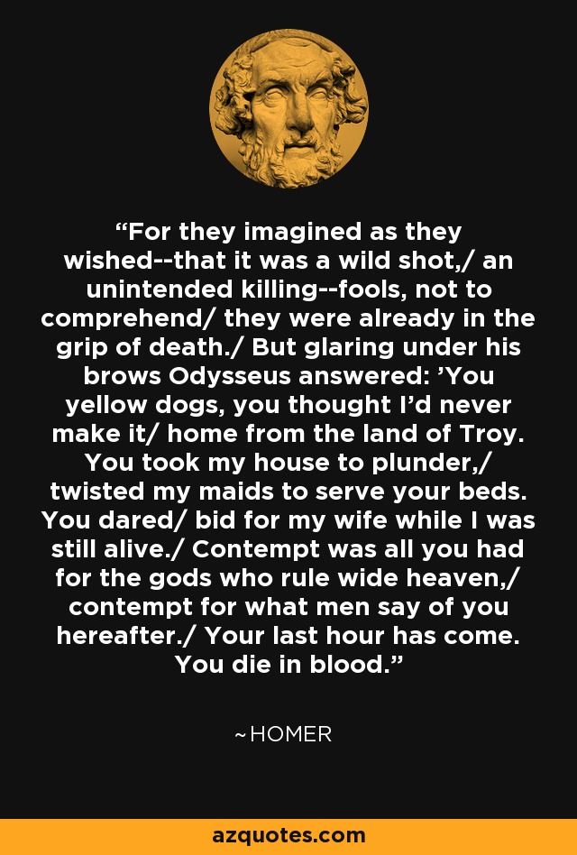 For they imagined as they wished--that it was a wild shot,/ an unintended killing--fools, not to comprehend/ they were already in the grip of death./ But glaring under his brows Odysseus answered: 'You yellow dogs, you thought I'd never make it/ home from the land of Troy. You took my house to plunder,/ twisted my maids to serve your beds. You dared/ bid for my wife while I was still alive./ Contempt was all you had for the gods who rule wide heaven,/ contempt for what men say of you hereafter./ Your last hour has come. You die in blood. - Homer