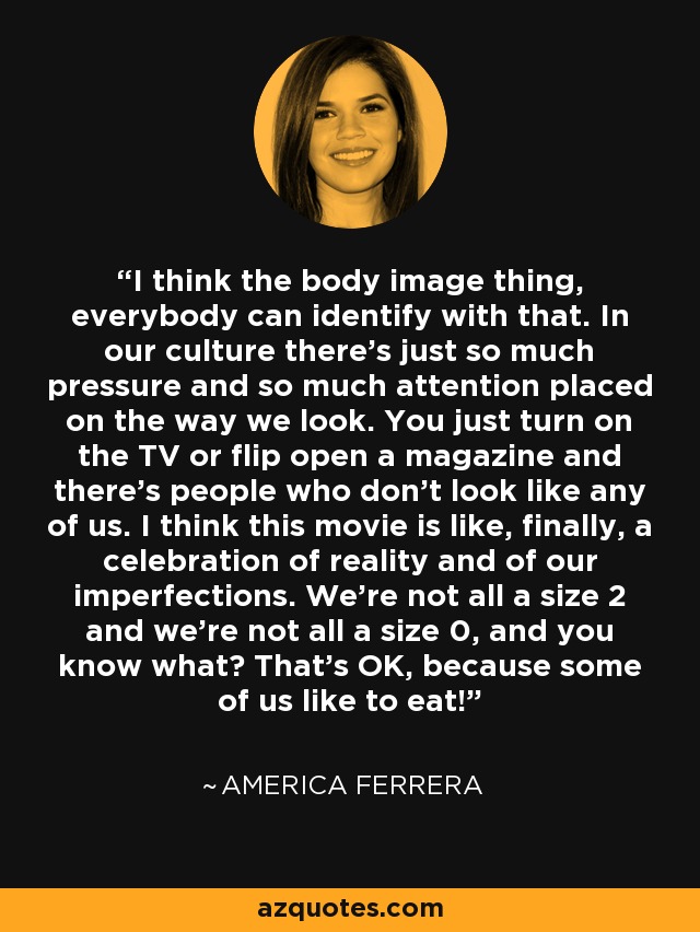 I think the body image thing, everybody can identify with that. In our culture there's just so much pressure and so much attention placed on the way we look. You just turn on the TV or flip open a magazine and there's people who don't look like any of us. I think this movie is like, finally, a celebration of reality and of our imperfections. We're not all a size 2 and we're not all a size 0, and you know what? That's OK, because some of us like to eat! - America Ferrera