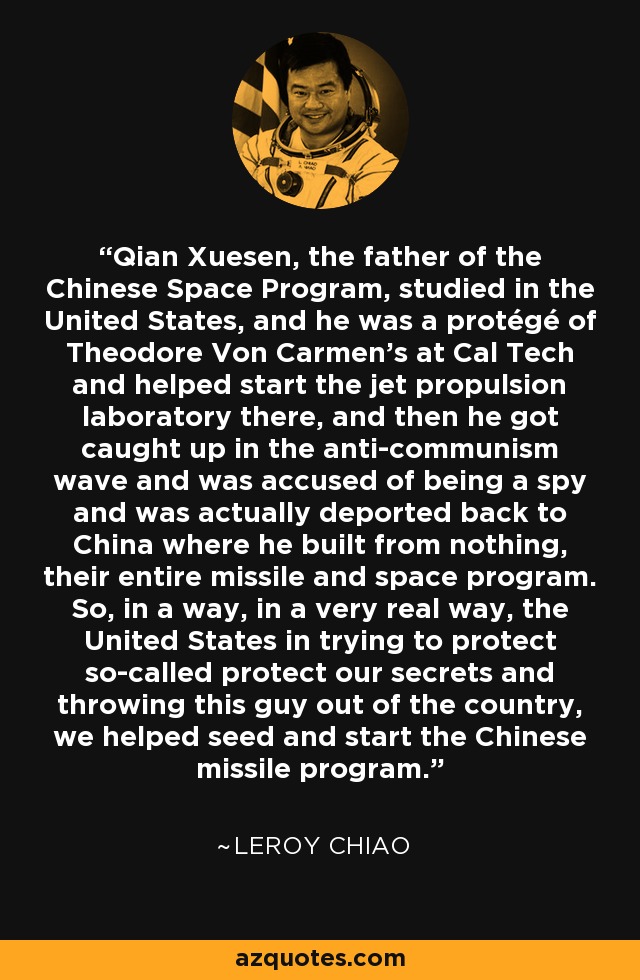 Qian Xuesen, the father of the Chinese Space Program, studied in the United States, and he was a protégé of Theodore Von Carmen's at Cal Tech and helped start the jet propulsion laboratory there, and then he got caught up in the anti-communism wave and was accused of being a spy and was actually deported back to China where he built from nothing, their entire missile and space program. So, in a way, in a very real way, the United States in trying to protect so-called protect our secrets and throwing this guy out of the country, we helped seed and start the Chinese missile program. - Leroy Chiao