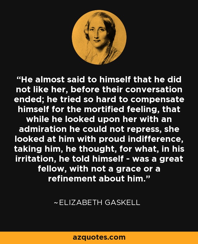 He almost said to himself that he did not like her, before their conversation ended; he tried so hard to compensate himself for the mortified feeling, that while he looked upon her with an admiration he could not repress, she looked at him with proud indifference, taking him, he thought, for what, in his irritation, he told himself - was a great fellow, with not a grace or a refinement about him. - Elizabeth Gaskell