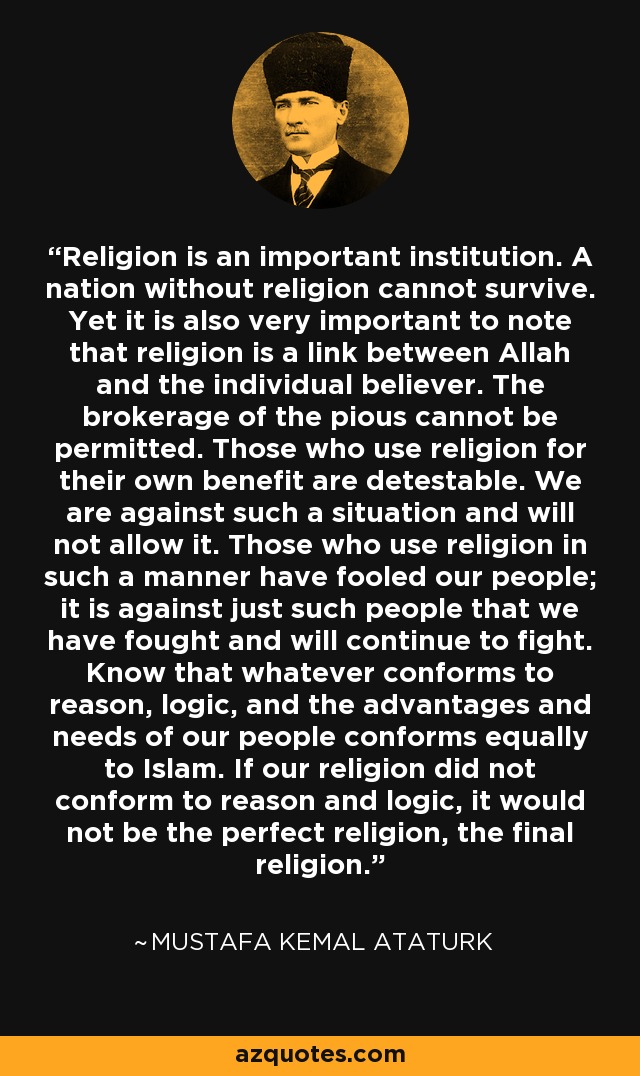 Religion is an important institution. A nation without religion cannot survive. Yet it is also very important to note that religion is a link between Allah and the individual believer. The brokerage of the pious cannot be permitted. Those who use religion for their own benefit are detestable. We are against such a situation and will not allow it. Those who use religion in such a manner have fooled our people; it is against just such people that we have fought and will continue to fight. Know that whatever conforms to reason, logic, and the advantages and needs of our people conforms equally to Islam. If our religion did not conform to reason and logic, it would not be the perfect religion, the final religion. - Mustafa Kemal Ataturk