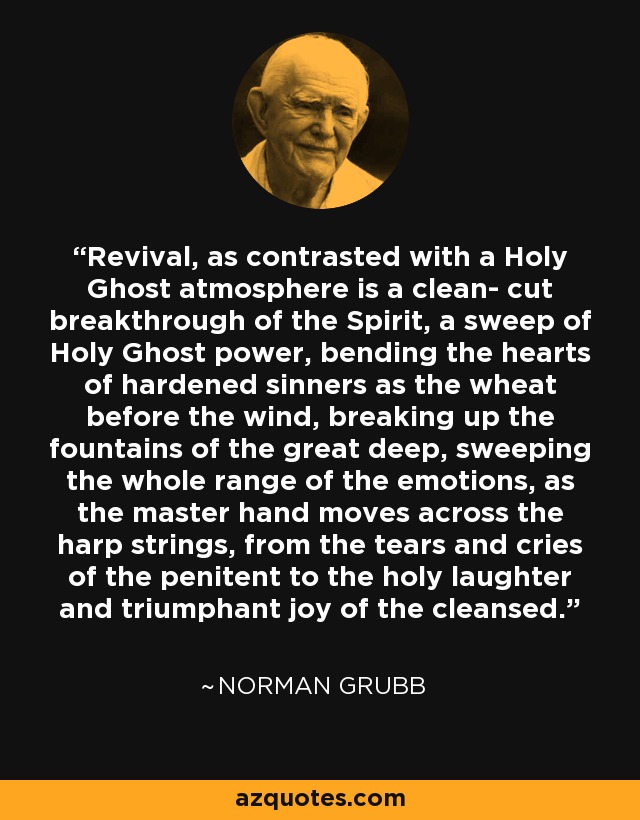 Revival, as contrasted with a Holy Ghost atmosphere is a clean- cut breakthrough of the Spirit, a sweep of Holy Ghost power, bending the hearts of hardened sinners as the wheat before the wind, breaking up the fountains of the great deep, sweeping the whole range of the emotions, as the master hand moves across the harp strings, from the tears and cries of the penitent to the holy laughter and triumphant joy of the cleansed. - Norman Grubb