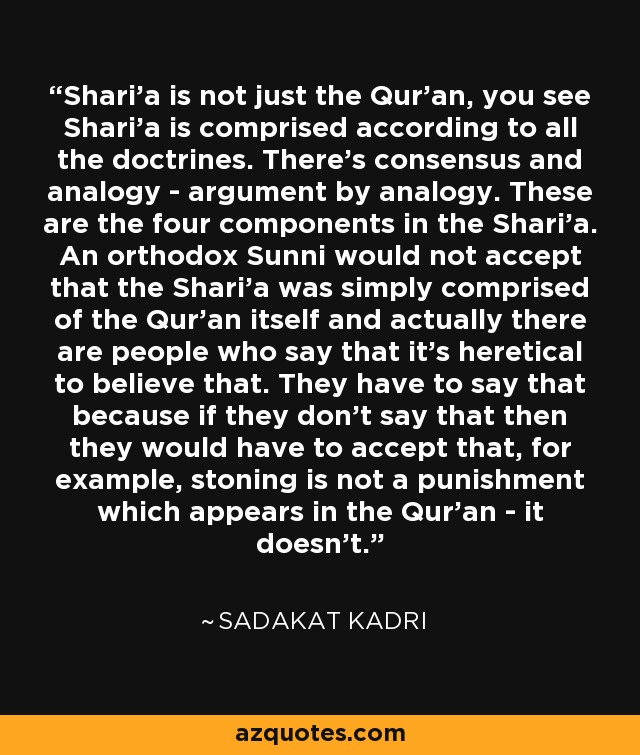 Shari'a is not just the Qur'an, you see Shari'a is comprised according to all the doctrines. There's consensus and analogy - argument by analogy. These are the four components in the Shari'a. An orthodox Sunni would not accept that the Shari'a was simply comprised of the Qur'an itself and actually there are people who say that it's heretical to believe that. They have to say that because if they don't say that then they would have to accept that, for example, stoning is not a punishment which appears in the Qur'an - it doesn't. - Sadakat Kadri