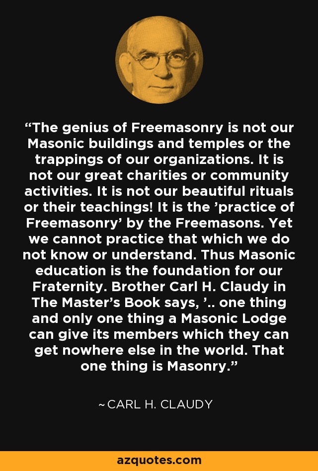 The genius of Freemasonry is not our Masonic buildings and temples or the trappings of our organizations. It is not our great charities or community activities. It is not our beautiful rituals or their teachings! It is the 'practice of Freemasonry' by the Freemasons. Yet we cannot practice that which we do not know or understand. Thus Masonic education is the foundation for our Fraternity. Brother Carl H. Claudy in The Master's Book says, '.. one thing and only one thing a Masonic Lodge can give its members which they can get nowhere else in the world. That one thing is Masonry. - Carl H. Claudy