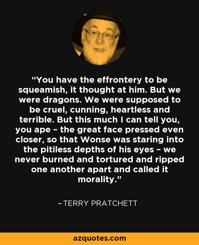 You have the effrontery to be squeamish, it thought at him. But we were dragons. We were supposed to be cruel, cunning, heartless and terrible. But this much I can tell you, you ape – the great face pressed even closer, so that Wonse was staring into the pitiless depths of his eyes – we never burned and tortured and ripped one another apart and called it morality. - Terry Pratchett