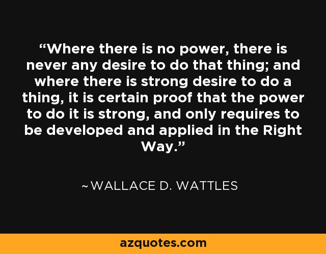 Where there is no power, there is never any desire to do that thing; and where there is strong desire to do a thing, it is certain proof that the power to do it is strong, and only requires to be developed and applied in the Right Way. - Wallace D. Wattles