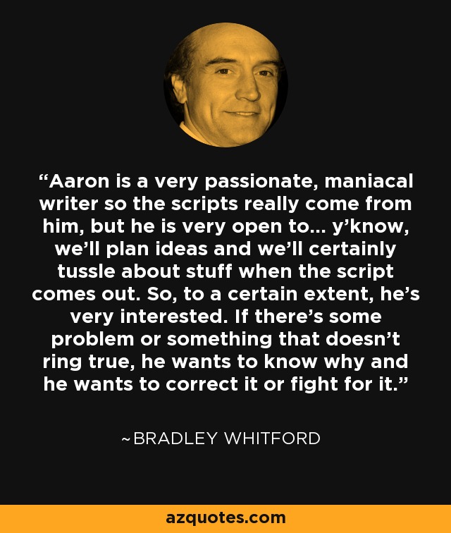 Aaron is a very passionate, maniacal writer so the scripts really come from him, but he is very open to... y'know, we'll plan ideas and we'll certainly tussle about stuff when the script comes out. So, to a certain extent, he's very interested. If there's some problem or something that doesn't ring true, he wants to know why and he wants to correct it or fight for it. - Bradley Whitford