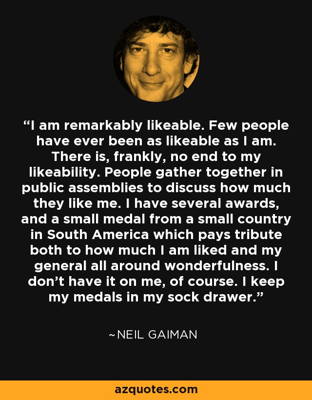 I am remarkably likeable. Few people have ever been as likeable as I am. There is, frankly, no end to my likeability. People gather together in public assemblies to discuss how much they like me. I have several awards, and a small medal from a small country in South America which pays tribute both to how much I am liked and my general all around wonderfulness. I don't have it on me, of course. I keep my medals in my sock drawer. - Neil Gaiman