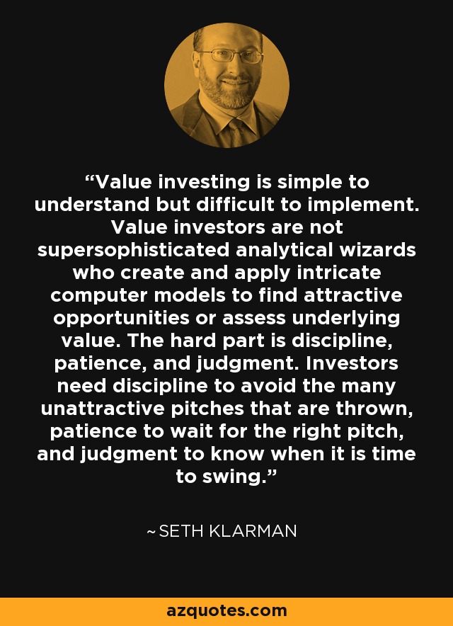Value investing is simple to understand but difficult to implement. Value investors are not supersophisticated analytical wizards who create and apply intricate computer models to find attractive opportunities or assess underlying value. The hard part is discipline, patience, and judgment. Investors need discipline to avoid the many unattractive pitches that are thrown, patience to wait for the right pitch, and judgment to know when it is time to swing. - Seth Klarman