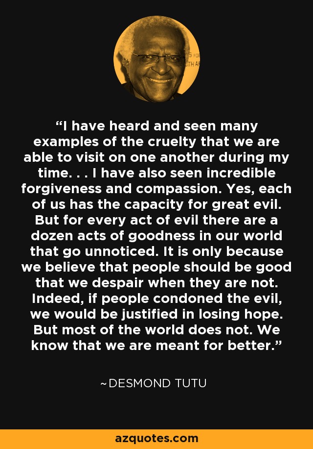 I have heard and seen many examples of the cruelty that we are able to visit on one another during my time. . . I have also seen incredible forgiveness and compassion. Yes, each of us has the capacity for great evil. But for every act of evil there are a dozen acts of goodness in our world that go unnoticed. It is only because we believe that people should be good that we despair when they are not. Indeed, if people condoned the evil, we would be justified in losing hope. But most of the world does not. We know that we are meant for better. - Desmond Tutu