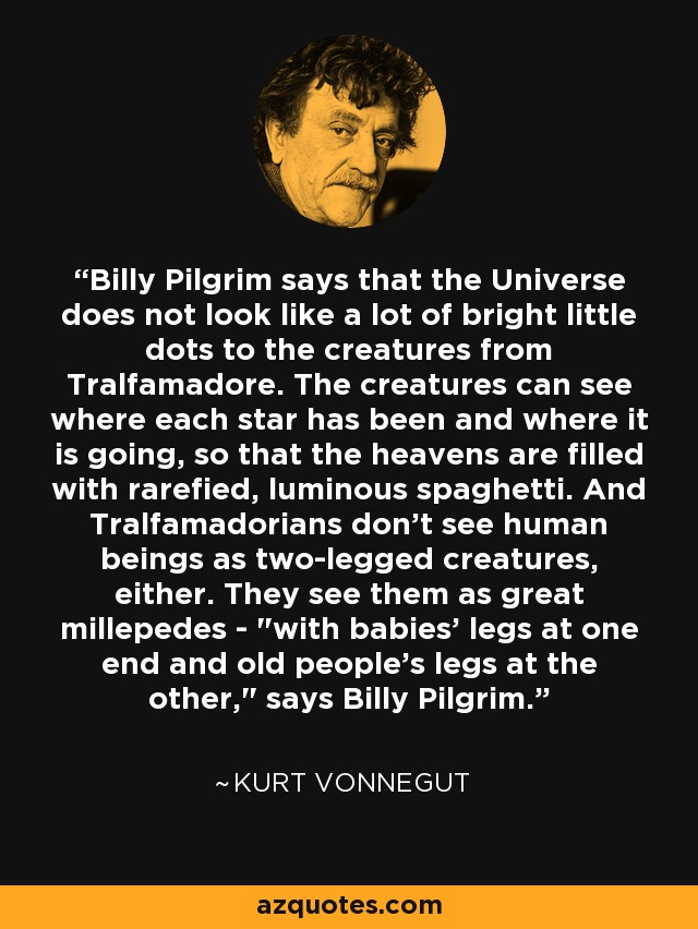 Billy Pilgrim says that the Universe does not look like a lot of bright little dots to the creatures from Tralfamadore. The creatures can see where each star has been and where it is going, so that the heavens are filled with rarefied, luminous spaghetti. And Tralfamadorians don't see human beings as two-legged creatures, either. They see them as great millepedes - 