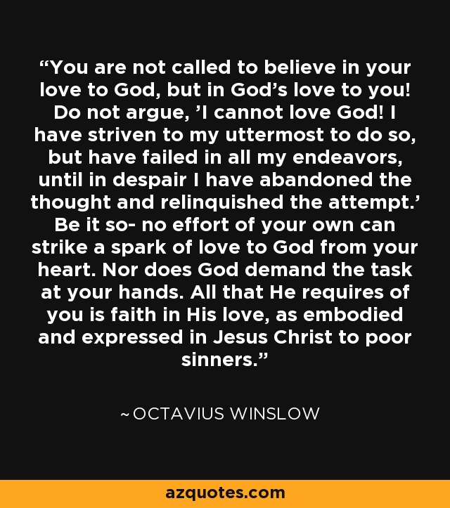 You are not called to believe in your love to God, but in God's love to you! Do not argue, 'I cannot love God! I have striven to my uttermost to do so, but have failed in all my endeavors, until in despair I have abandoned the thought and relinquished the attempt.' Be it so- no effort of your own can strike a spark of love to God from your heart. Nor does God demand the task at your hands. All that He requires of you is faith in His love, as embodied and expressed in Jesus Christ to poor sinners. - Octavius Winslow