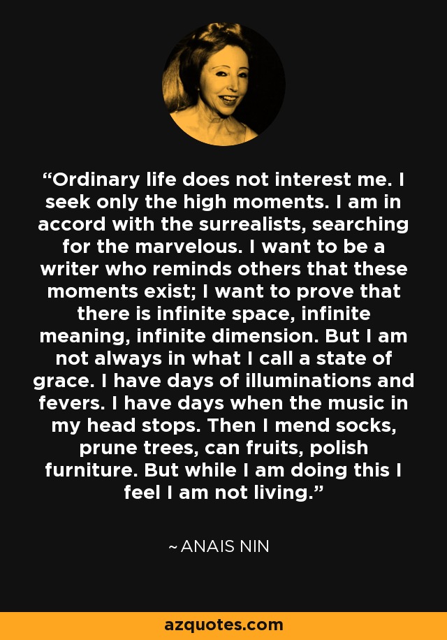 Ordinary life does not interest me. I seek only the high moments. I am in accord with the surrealists, searching for the marvelous. I want to be a writer who reminds others that these moments exist; I want to prove that there is infinite space, infinite meaning, infinite dimension. But I am not always in what I call a state of grace. I have days of illuminations and fevers. I have days when the music in my head stops. Then I mend socks, prune trees, can fruits, polish furniture. But while I am doing this I feel I am not living. - Anais Nin