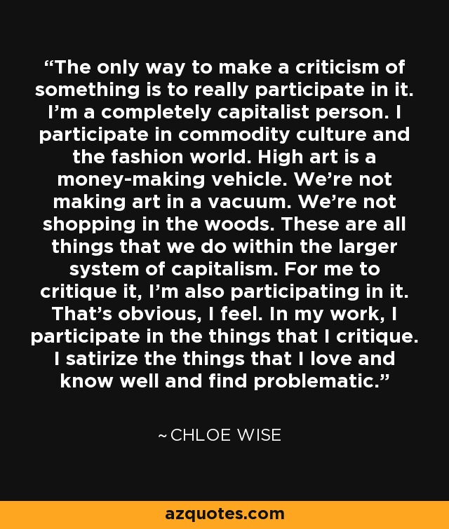 The only way to make a criticism of something is to really participate in it. I'm a completely capitalist person. I participate in commodity culture and the fashion world. High art is a money-making vehicle. We're not making art in a vacuum. We're not shopping in the woods. These are all things that we do within the larger system of capitalism. For me to critique it, I'm also participating in it. That's obvious, I feel. In my work, I participate in the things that I critique. I satirize the things that I love and know well and find problematic. - Chloe Wise