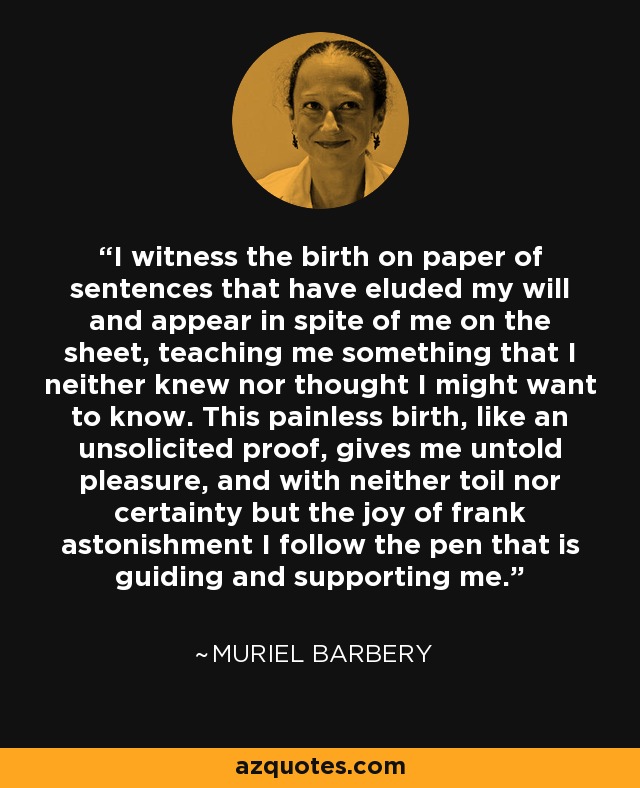 I witness the birth on paper of sentences that have eluded my will and appear in spite of me on the sheet, teaching me something that I neither knew nor thought I might want to know. This painless birth, like an unsolicited proof, gives me untold pleasure, and with neither toil nor certainty but the joy of frank astonishment I follow the pen that is guiding and supporting me. - Muriel Barbery