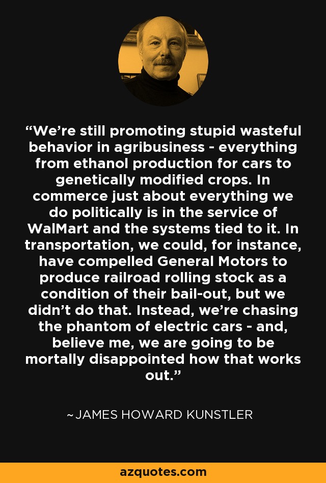 We're still promoting stupid wasteful behavior in agribusiness - everything from ethanol production for cars to genetically modified crops. In commerce just about everything we do politically is in the service of WalMart and the systems tied to it. In transportation, we could, for instance, have compelled General Motors to produce railroad rolling stock as a condition of their bail-out, but we didn't do that. Instead, we're chasing the phantom of electric cars - and, believe me, we are going to be mortally disappointed how that works out. - James Howard Kunstler