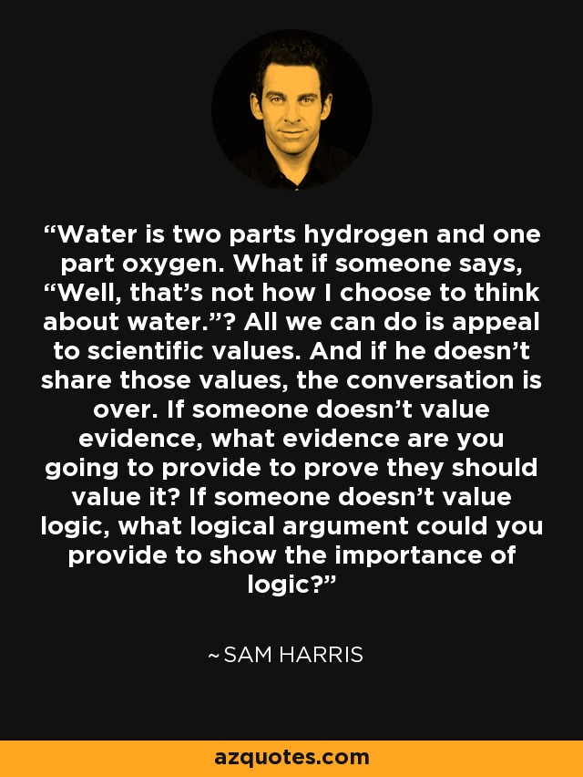Water is two parts hydrogen and one part oxygen. What if someone says, “Well, that’s not how I choose to think about water.”? All we can do is appeal to scientific values. And if he doesn’t share those values, the conversation is over. If someone doesn’t value evidence, what evidence are you going to provide to prove they should value it? If someone doesn’t value logic, what logical argument could you provide to show the importance of logic? - Sam Harris
