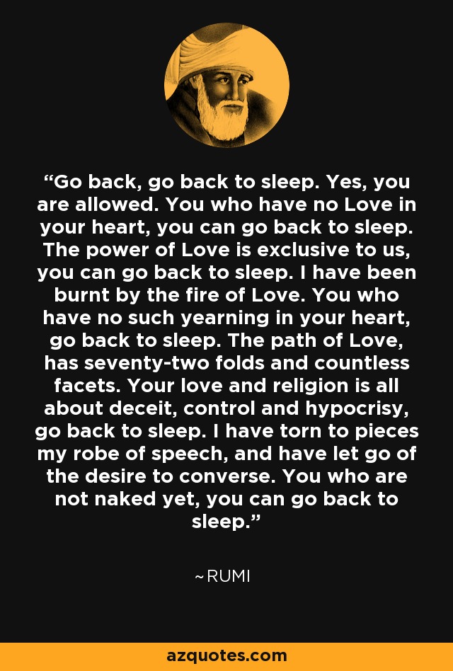 Go back, go back to sleep. Yes, you are allowed. You who have no Love in your heart, you can go back to sleep. The power of Love is exclusive to us, you can go back to sleep. I have been burnt by the fire of Love. You who have no such yearning in your heart, go back to sleep. The path of Love, has seventy-two folds and countless facets. Your love and religion is all about deceit, control and hypocrisy, go back to sleep. I have torn to pieces my robe of speech, and have let go of the desire to converse. You who are not naked yet, you can go back to sleep. - Rumi