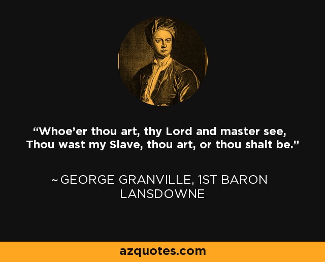 Whoe'er thou art, thy Lord and master see, Thou wast my Slave, thou art, or thou shalt be. - George Granville, 1st Baron Lansdowne