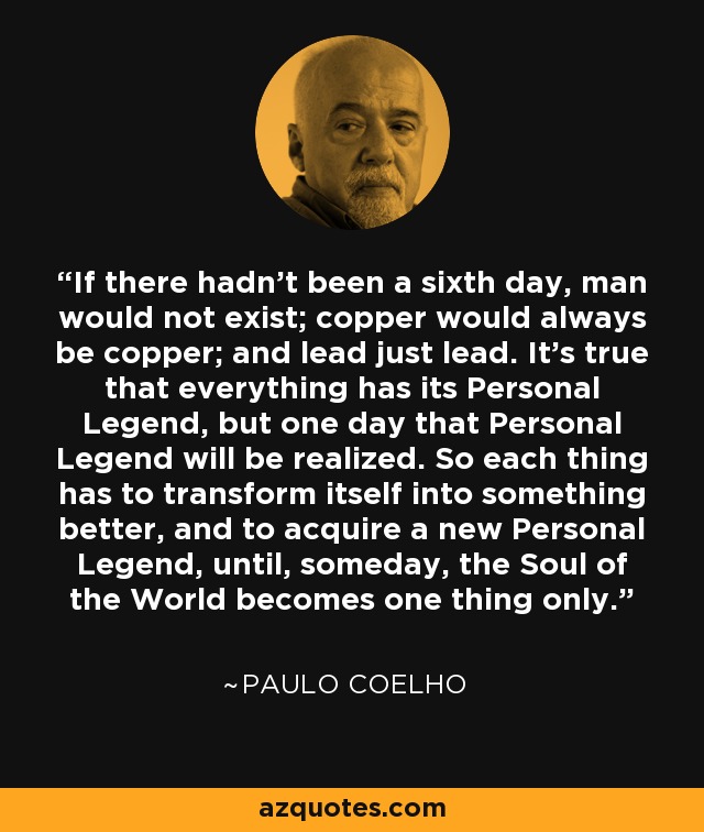 If there hadn't been a sixth day, man would not exist; copper would always be copper; and lead just lead. It's true that everything has its Personal Legend, but one day that Personal Legend will be realized. So each thing has to transform itself into something better, and to acquire a new Personal Legend, until, someday, the Soul of the World becomes one thing only. - Paulo Coelho