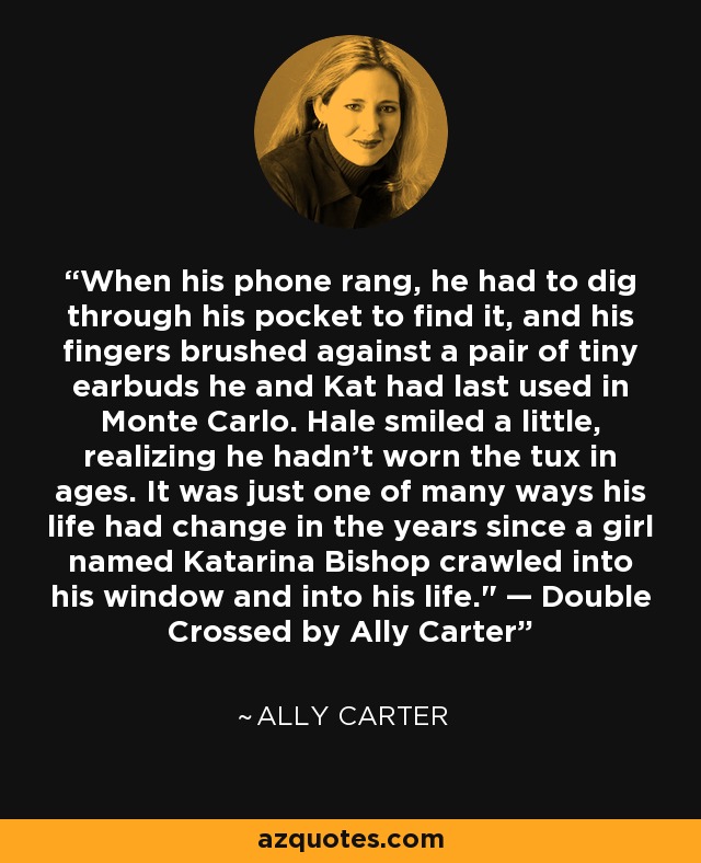 When his phone rang, he had to dig through his pocket to find it, and his fingers brushed against a pair of tiny earbuds he and Kat had last used in Monte Carlo. Hale smiled a little, realizing he hadn’t worn the tux in ages. It was just one of many ways his life had change in the years since a girl named Katarina Bishop crawled into his window and into his life.