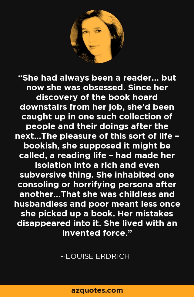 She had always been a reader… but now she was obsessed. Since her discovery of the book hoard downstairs from her job, she’d been caught up in one such collection of people and their doings after the next…The pleasure of this sort of life – bookish, she supposed it might be called, a reading life – had made her isolation into a rich and even subversive thing. She inhabited one consoling or horrifying persona after another…That she was childless and husbandless and poor meant less once she picked up a book. Her mistakes disappeared into it. She lived with an invented force. - Louise Erdrich