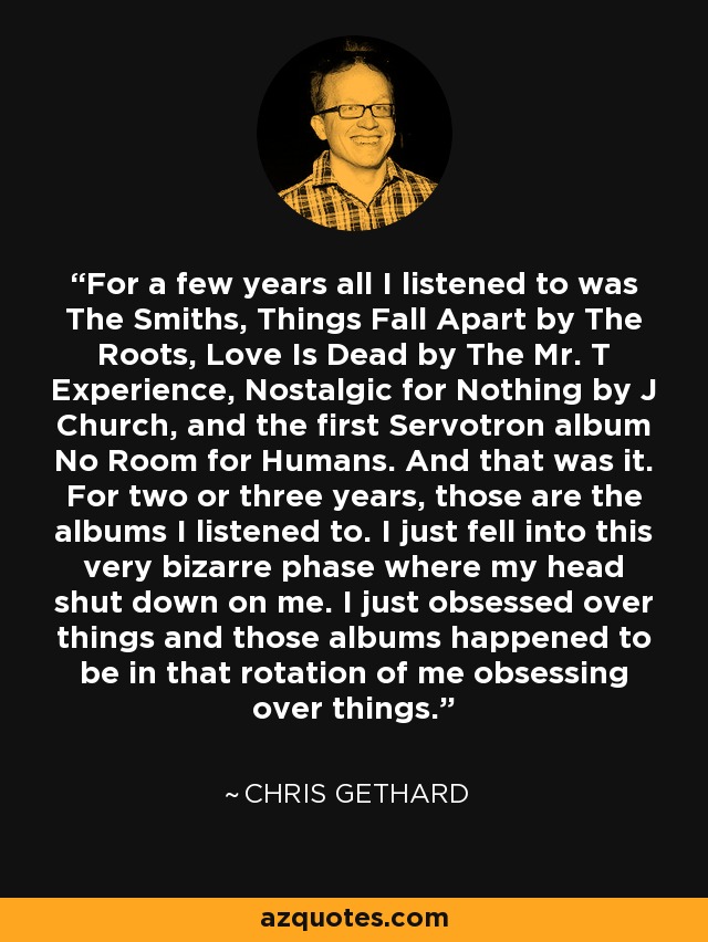 For a few years all I listened to was The Smiths, Things Fall Apart by The Roots, Love Is Dead by The Mr. T Experience, Nostalgic for Nothing by J Church, and the first Servotron album No Room for Humans. And that was it. For two or three years, those are the albums I listened to. I just fell into this very bizarre phase where my head shut down on me. I just obsessed over things and those albums happened to be in that rotation of me obsessing over things. - Chris Gethard