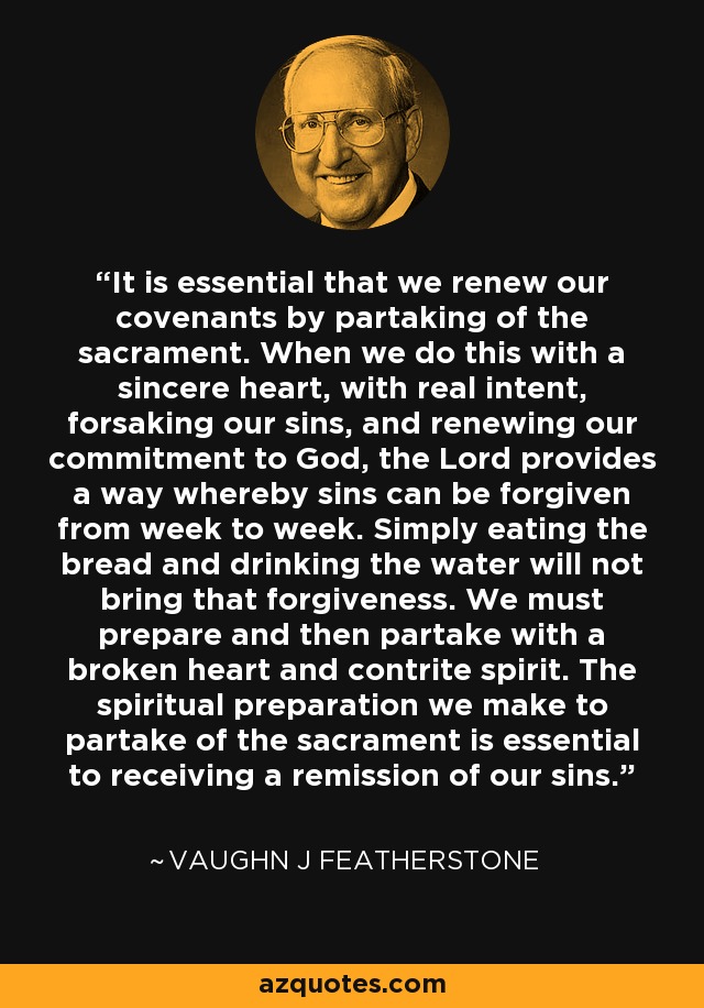 It is essential that we renew our covenants by partaking of the sacrament. When we do this with a sincere heart, with real intent, forsaking our sins, and renewing our commitment to God, the Lord provides a way whereby sins can be forgiven from week to week. Simply eating the bread and drinking the water will not bring that forgiveness. We must prepare and then partake with a broken heart and contrite spirit. The spiritual preparation we make to partake of the sacrament is essential to receiving a remission of our sins. - Vaughn J Featherstone