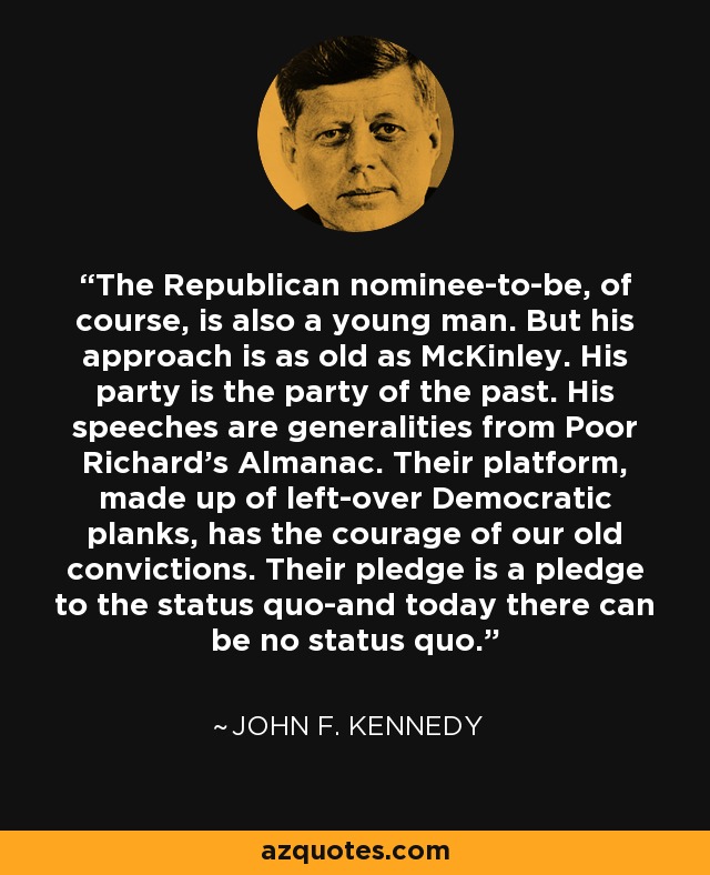 The Republican nominee-to-be, of course, is also a young man. But his approach is as old as McKinley. His party is the party of the past. His speeches are generalities from Poor Richard's Almanac. Their platform, made up of left-over Democratic planks, has the courage of our old convictions. Their pledge is a pledge to the status quo-and today there can be no status quo. - John F. Kennedy