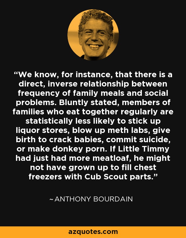 We know, for instance, that there is a direct, inverse relationship between frequency of family meals and social problems. Bluntly stated, members of families who eat together regularly are statistically less likely to stick up liquor stores, blow up meth labs, give birth to crack babies, commit suicide, or make donkey porn. If Little Timmy had just had more meatloaf, he might not have grown up to fill chest freezers with Cub Scout parts. - Anthony Bourdain