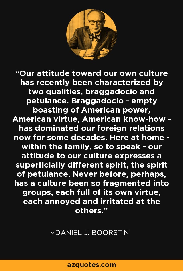 Our attitude toward our own culture has recently been characterized by two qualities, braggadocio and petulance. Braggadocio - empty boasting of American power, American virtue, American know-how - has dominated our foreign relations now for some decades. Here at home - within the family, so to speak - our attitude to our culture expresses a superficially different spirit, the spirit of petulance. Never before, perhaps, has a culture been so fragmented into groups, each full of its own virtue, each annoyed and irritated at the others. - Daniel J. Boorstin