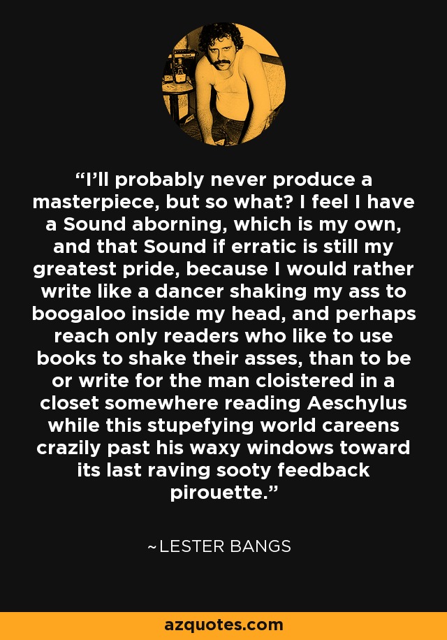 I'll probably never produce a masterpiece, but so what? I feel I have a Sound aborning, which is my own, and that Sound if erratic is still my greatest pride, because I would rather write like a dancer shaking my ass to boogaloo inside my head, and perhaps reach only readers who like to use books to shake their asses, than to be or write for the man cloistered in a closet somewhere reading Aeschylus while this stupefying world careens crazily past his waxy windows toward its last raving sooty feedback pirouette. - Lester Bangs