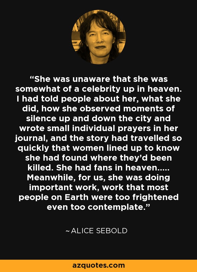 She was unaware that she was somewhat of a celebrity up in heaven. I had told people about her, what she did, how she observed moments of silence up and down the city and wrote small individual prayers in her journal, and the story had travelled so quickly that women lined up to know she had found where they’d been killed. She had fans in heaven..... Meanwhile, for us, she was doing important work, work that most people on Earth were too frightened even too contemplate. - Alice Sebold