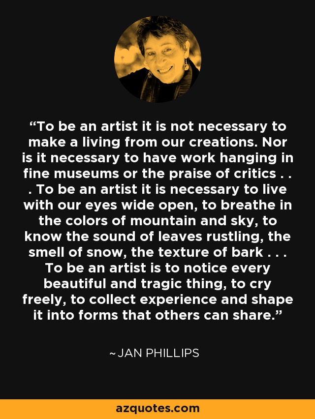 To be an artist it is not necessary to make a living from our creations. Nor is it necessary to have work hanging in fine museums or the praise of critics . . . To be an artist it is necessary to live with our eyes wide open, to breathe in the colors of mountain and sky, to know the sound of leaves rustling, the smell of snow, the texture of bark . . . To be an artist is to notice every beautiful and tragic thing, to cry freely, to collect experience and shape it into forms that others can share. - Jan Phillips