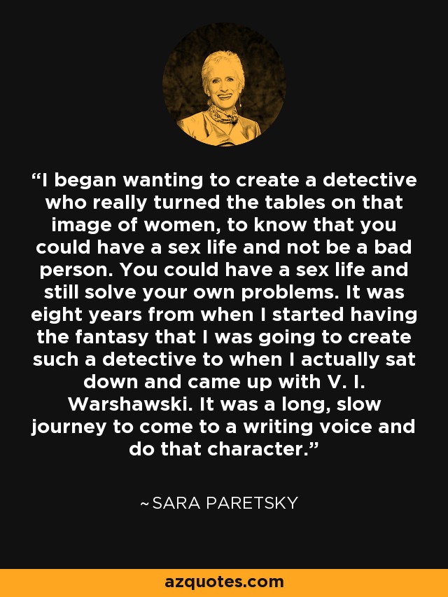 I began wanting to create a detective who really turned the tables on that image of women, to know that you could have a sex life and not be a bad person. You could have a sex life and still solve your own problems. It was eight years from when I started having the fantasy that I was going to create such a detective to when I actually sat down and came up with V. I. Warshawski. It was a long, slow journey to come to a writing voice and do that character. - Sara Paretsky